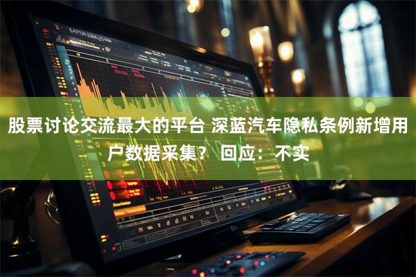 股票讨论交流最大的平台 深蓝汽车隐私条例新增用户数据采集？ 回应：不实