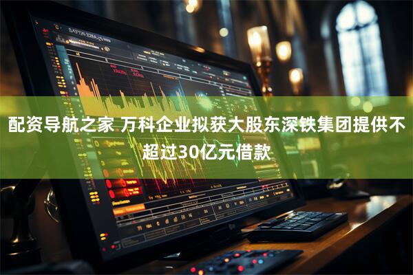 配资导航之家 万科企业拟获大股东深铁集团提供不超过30亿元借款