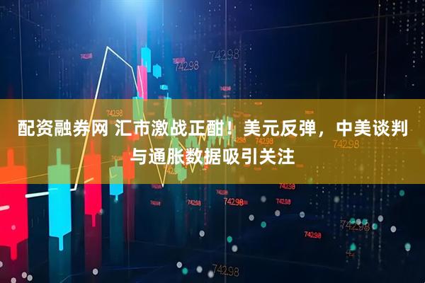 配资融券网 汇市激战正酣！美元反弹，中美谈判与通胀数据吸引关注