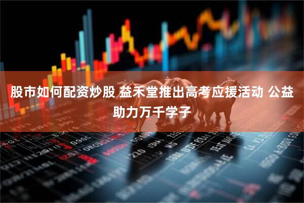 股市如何配资炒股 益禾堂推出高考应援活动 公益助力万千学子