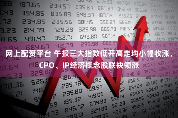 网上配资平台 午报三大指数低开高走均小幅收涨，CPO、IP经济概念股联袂领涨
