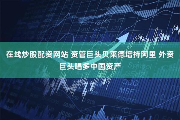 在线炒股配资网站 资管巨头贝莱德增持阿里 外资巨头唱多中国资产