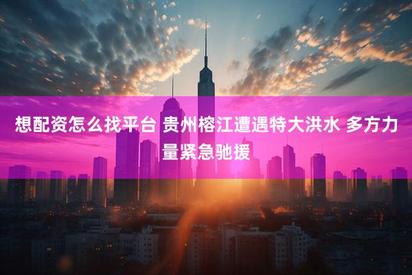 想配资怎么找平台 贵州榕江遭遇特大洪水 多方力量紧急驰援