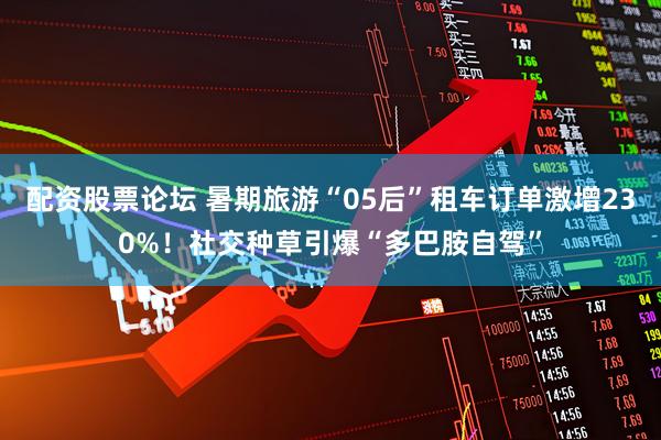 配资股票论坛 暑期旅游“05后”租车订单激增230%！社交种草引爆“多巴胺自驾”