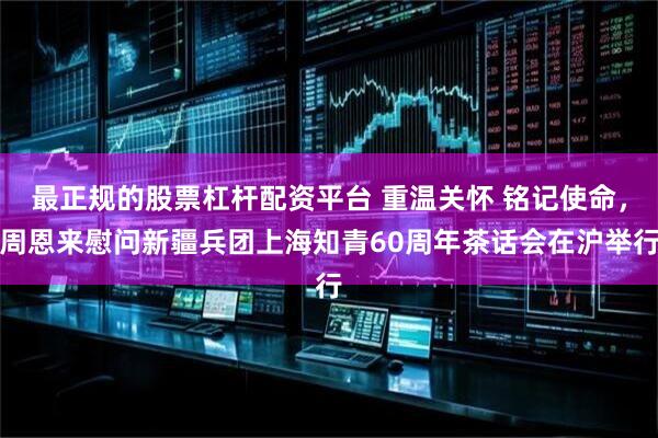 最正规的股票杠杆配资平台 重温关怀 铭记使命，周恩来慰问新疆兵团上海知青60周年茶话会在沪举行