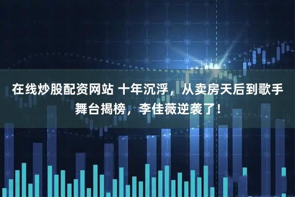 在线炒股配资网站 十年沉浮，从卖房天后到歌手舞台揭榜，李佳薇逆袭了！