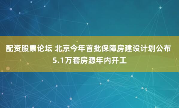 配资股票论坛 北京今年首批保障房建设计划公布 5.1万套房源年内开工