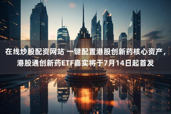 在线炒股配资网站 一键配置港股创新药核心资产，港股通创新药ETF嘉实将于7月14日起首发