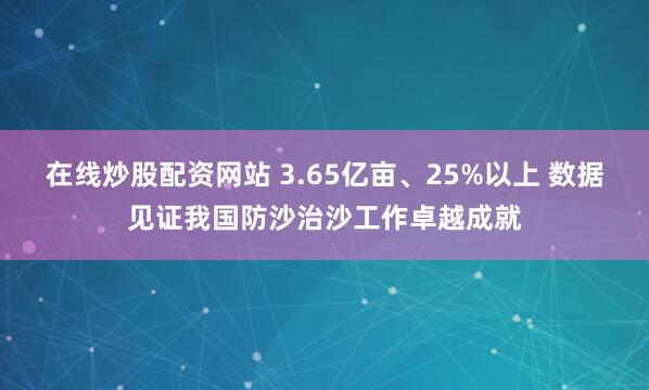 在线炒股配资网站 3.65亿亩、25%以上 数据见证我国防沙治沙工作卓越成就