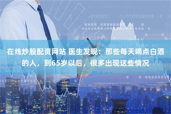在线炒股配资网站 医生发现：那些每天喝点白酒的人，到65岁以后，很多出现这些情况