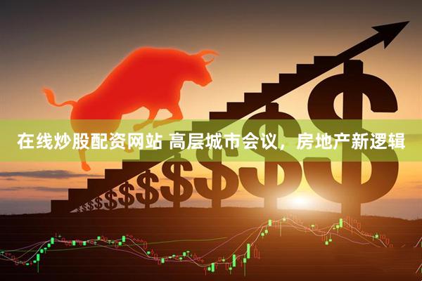 在线炒股配资网站 高层城市会议，房地产新逻辑