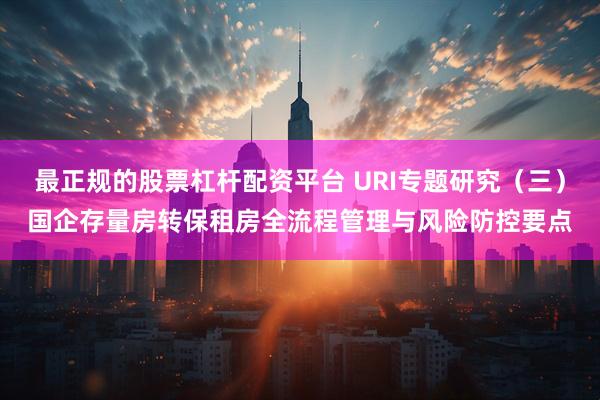 最正规的股票杠杆配资平台 URI专题研究（三）国企存量房转保租房全流程管理与风险防控要点