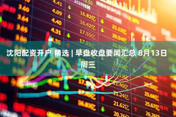 沈阳配资开户 精选 | 早盘收盘要闻汇总 8月13日 周三