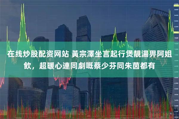 在线炒股配资网站 黃宗澤坐言起行煲靚湯畀阿姐飲，超暖心連同劇嘅蔡少芬同朱茵都有