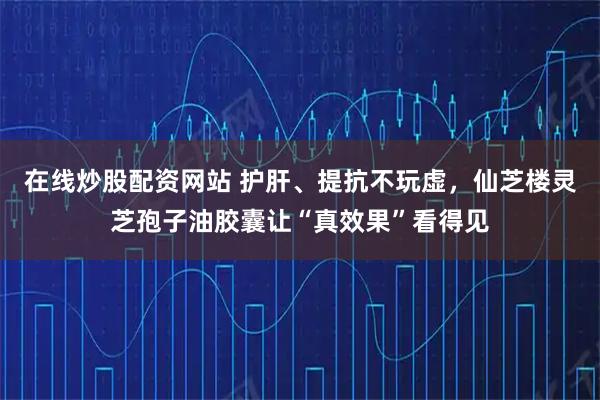 在线炒股配资网站 护肝、提抗不玩虚,仙芝楼灵芝孢子油胶囊让“真效果”看得见
