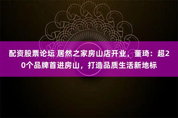 配资股票论坛 居然之家房山店开业,董琦:超20个品牌首进房山,打造品质生活新地标