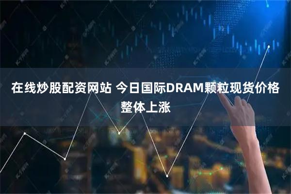 在线炒股配资网站 今日国际DRAM颗粒现货价格整体上涨