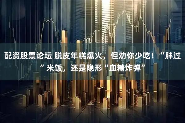 配资股票论坛 脱皮年糕爆火,但劝你少吃!“胖过”米饭,还是隐形“血糖炸弹”
